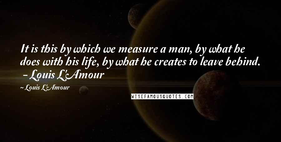 Louis L'Amour Quotes: It is this by which we measure a man, by what he does with his life, by what he creates to leave behind.  - Louis L'Amour