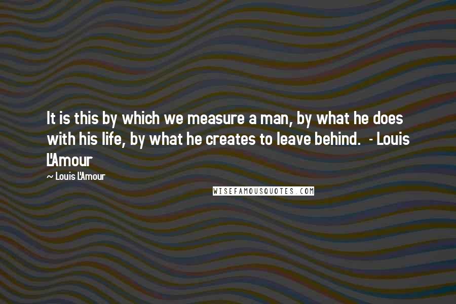 Louis L'Amour Quotes: It is this by which we measure a man, by what he does with his life, by what he creates to leave behind.  - Louis L'Amour