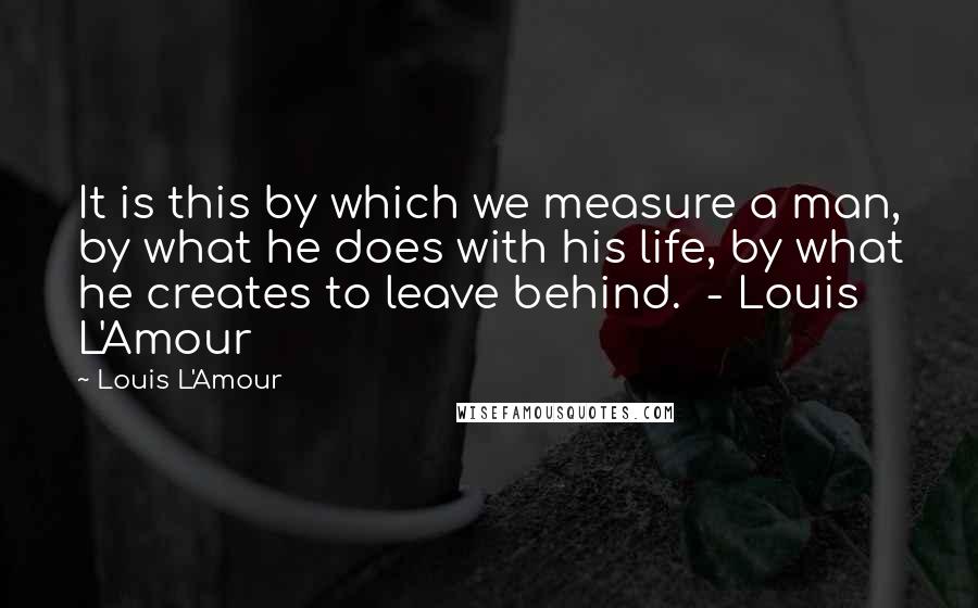 Louis L'Amour Quotes: It is this by which we measure a man, by what he does with his life, by what he creates to leave behind.  - Louis L'Amour