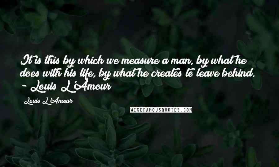 Louis L'Amour Quotes: It is this by which we measure a man, by what he does with his life, by what he creates to leave behind.  - Louis L'Amour