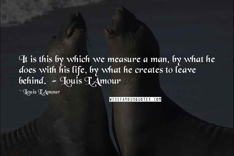 Louis L'Amour Quotes: It is this by which we measure a man, by what he does with his life, by what he creates to leave behind.  - Louis L'Amour
