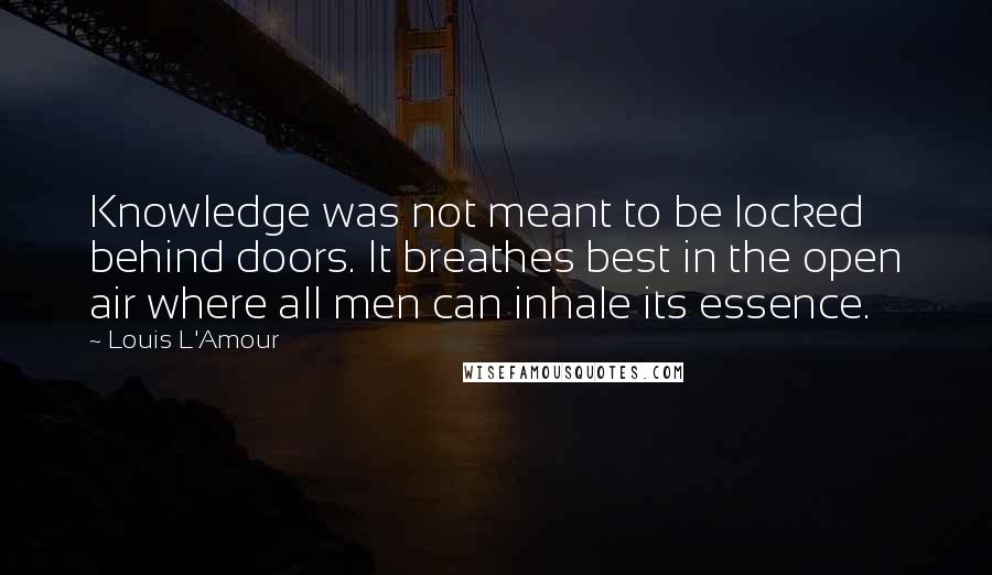 Louis L'Amour Quotes: Knowledge was not meant to be locked behind doors. It breathes best in the open air where all men can inhale its essence.