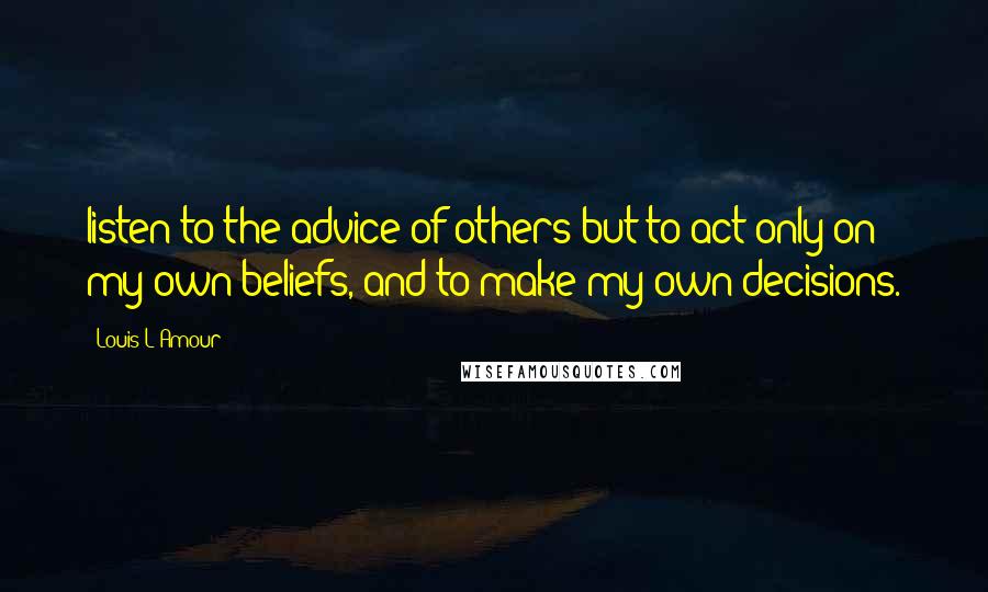 Louis L'Amour Quotes: listen to the advice of others but to act only on my own beliefs, and to make my own decisions.