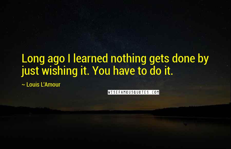 Louis L'Amour Quotes: Long ago I learned nothing gets done by just wishing it. You have to do it.