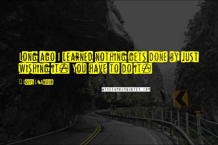 Louis L'Amour Quotes: Long ago I learned nothing gets done by just wishing it. You have to do it.