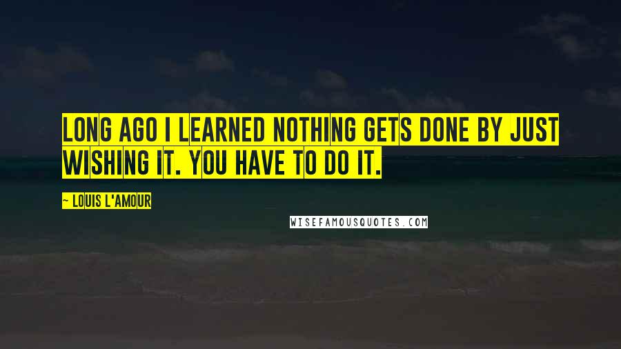 Louis L'Amour Quotes: Long ago I learned nothing gets done by just wishing it. You have to do it.