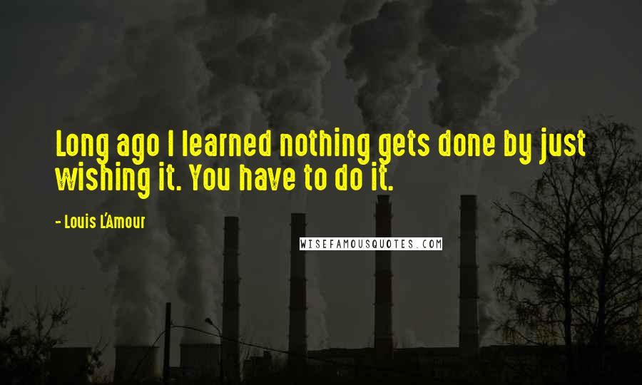 Louis L'Amour Quotes: Long ago I learned nothing gets done by just wishing it. You have to do it.