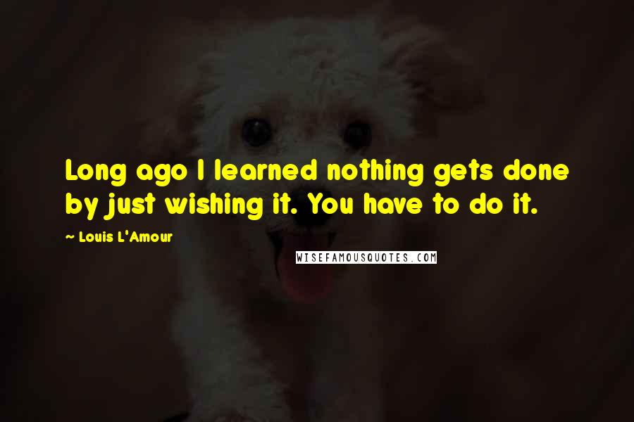 Louis L'Amour Quotes: Long ago I learned nothing gets done by just wishing it. You have to do it.