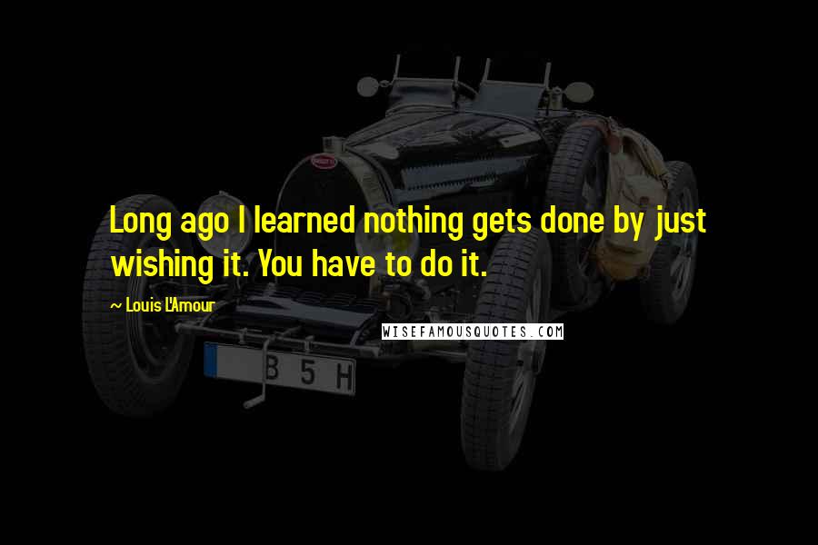 Louis L'Amour Quotes: Long ago I learned nothing gets done by just wishing it. You have to do it.