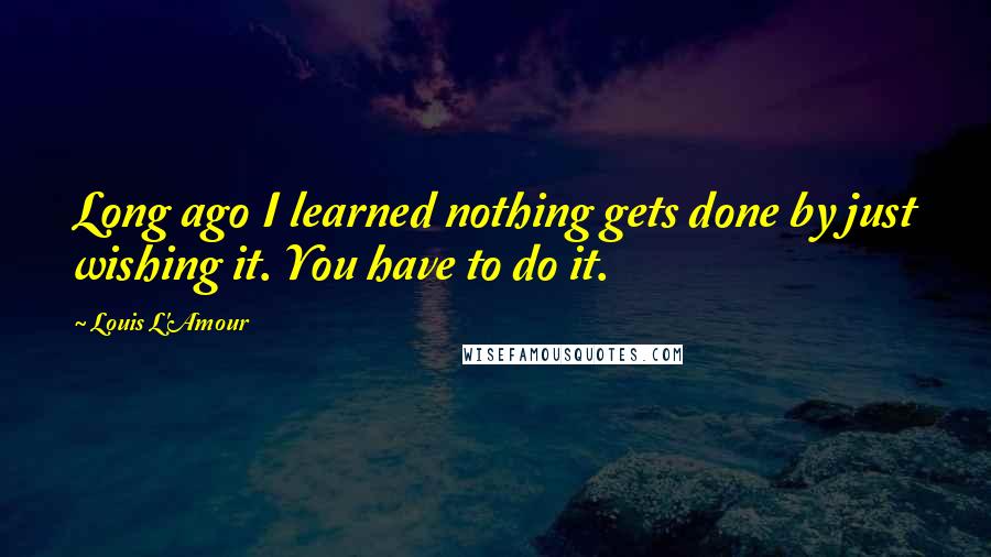 Louis L'Amour Quotes: Long ago I learned nothing gets done by just wishing it. You have to do it.