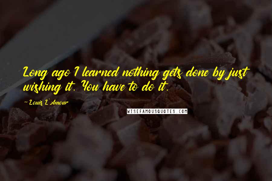 Louis L'Amour Quotes: Long ago I learned nothing gets done by just wishing it. You have to do it.