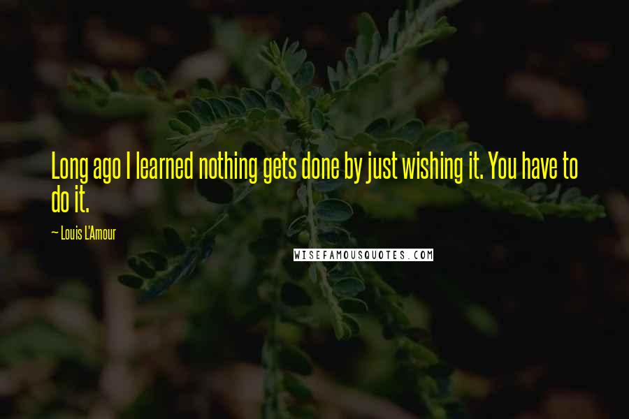 Louis L'Amour Quotes: Long ago I learned nothing gets done by just wishing it. You have to do it.