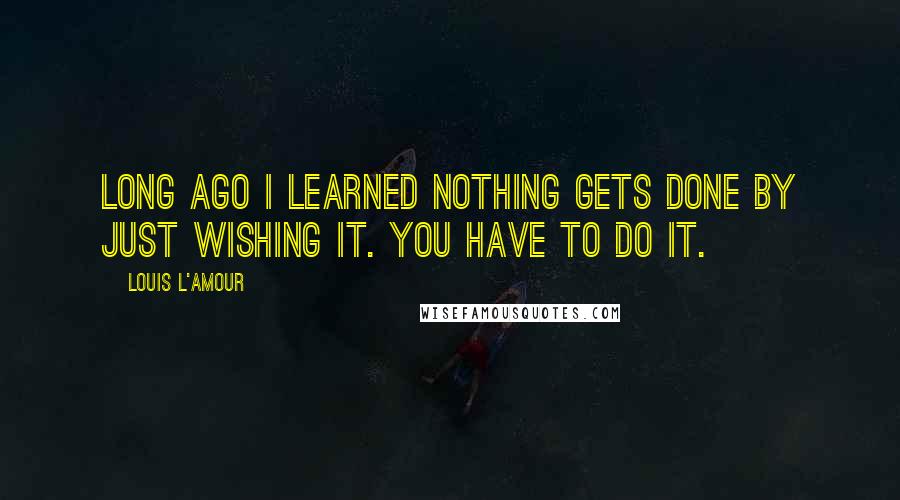 Louis L'Amour Quotes: Long ago I learned nothing gets done by just wishing it. You have to do it.