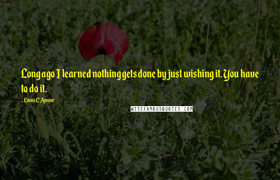 Louis L'Amour Quotes: Long ago I learned nothing gets done by just wishing it. You have to do it.