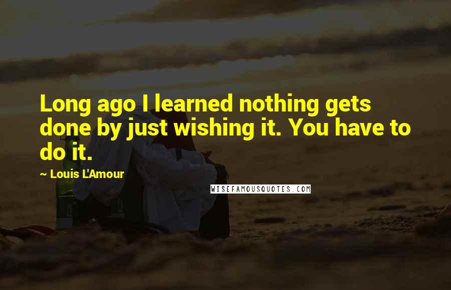 Louis L'Amour Quotes: Long ago I learned nothing gets done by just wishing it. You have to do it.