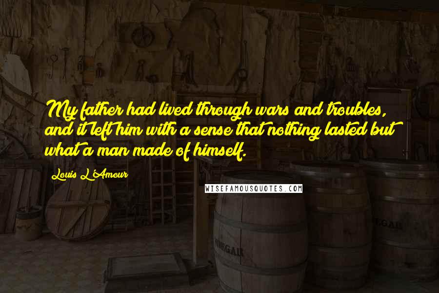 Louis L'Amour Quotes: My father had lived through wars and troubles, and it left him with a sense that nothing lasted but what a man made of himself.