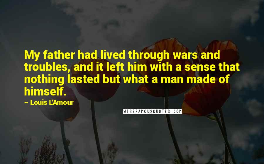 Louis L'Amour Quotes: My father had lived through wars and troubles, and it left him with a sense that nothing lasted but what a man made of himself.