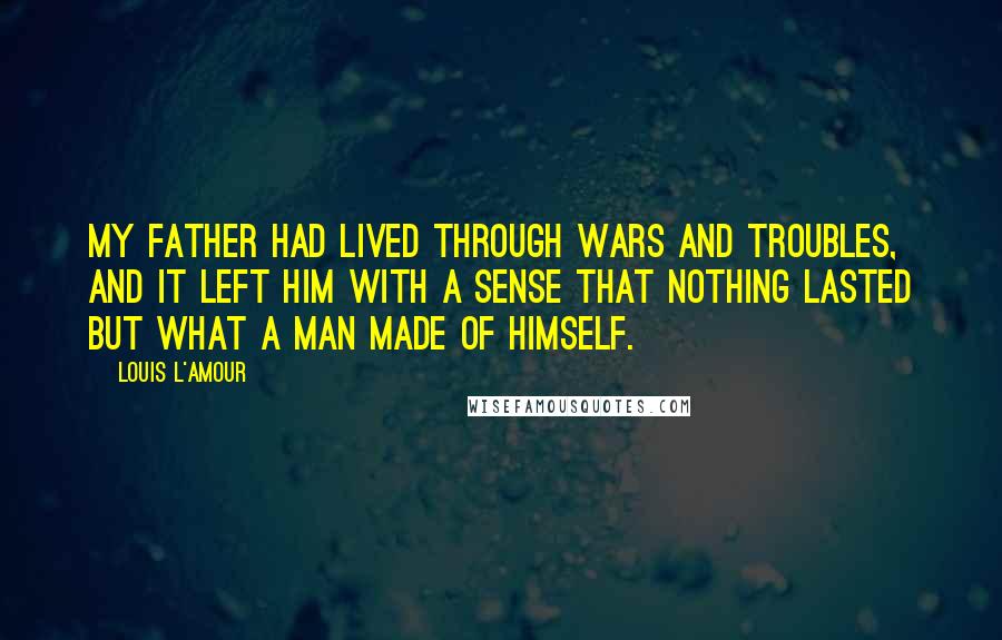 Louis L'Amour Quotes: My father had lived through wars and troubles, and it left him with a sense that nothing lasted but what a man made of himself.