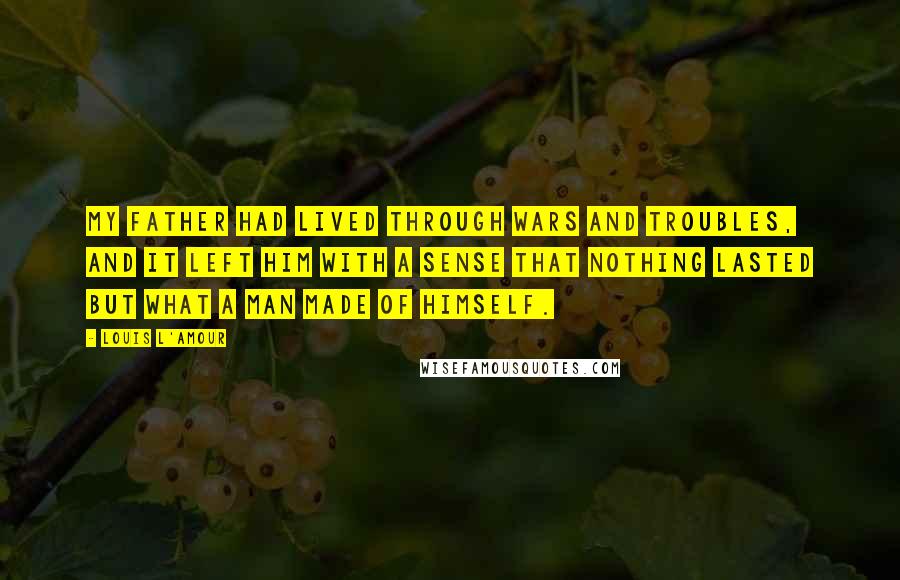 Louis L'Amour Quotes: My father had lived through wars and troubles, and it left him with a sense that nothing lasted but what a man made of himself.