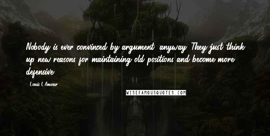 Louis L'Amour Quotes: Nobody is ever convinced by argument, anyway. They just think up new reasons for maintaining old positions and become more defensive.