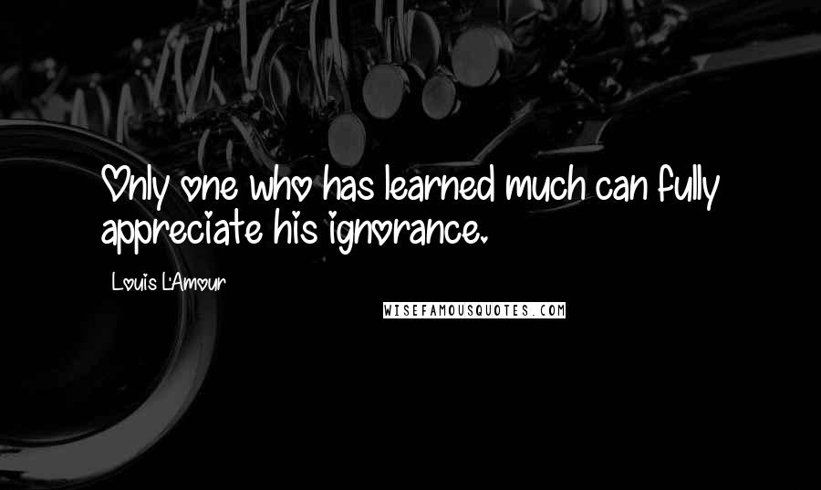 Louis L'Amour Quotes: Only one who has learned much can fully appreciate his ignorance.