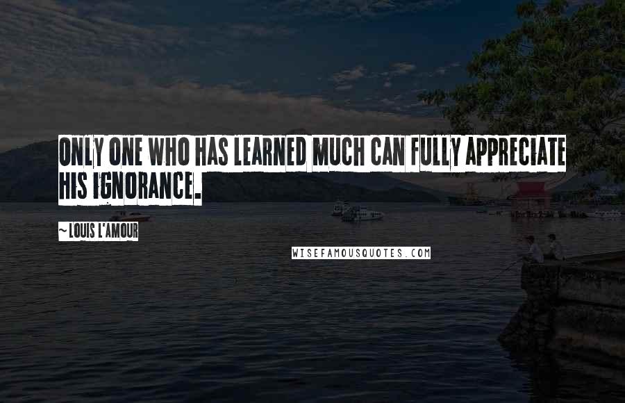 Louis L'Amour Quotes: Only one who has learned much can fully appreciate his ignorance.