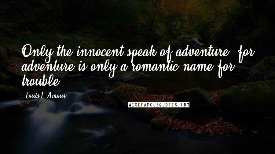 Louis L'Amour Quotes: Only the innocent speak of adventure, for adventure is only a romantic name for trouble ...