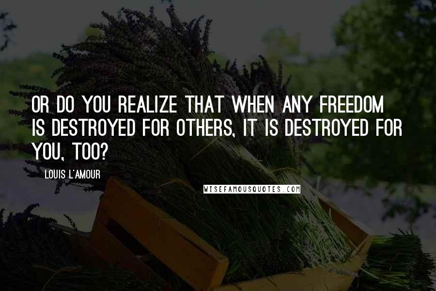 Louis L'Amour Quotes: Or do you realize that when any freedom is destroyed for others, it is destroyed for you, too?