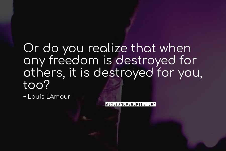 Louis L'Amour Quotes: Or do you realize that when any freedom is destroyed for others, it is destroyed for you, too?