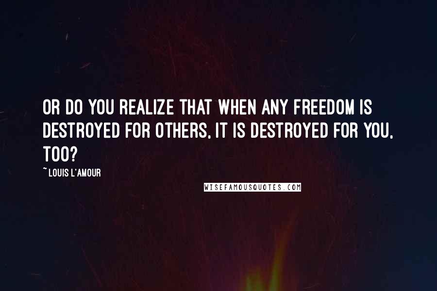 Louis L'Amour Quotes: Or do you realize that when any freedom is destroyed for others, it is destroyed for you, too?