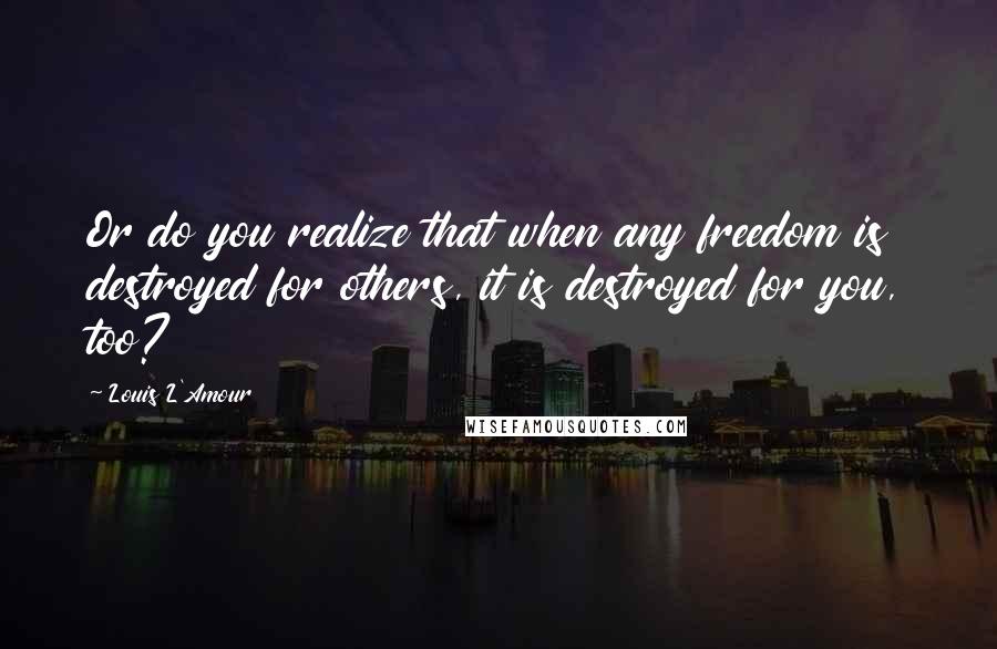 Louis L'Amour Quotes: Or do you realize that when any freedom is destroyed for others, it is destroyed for you, too?