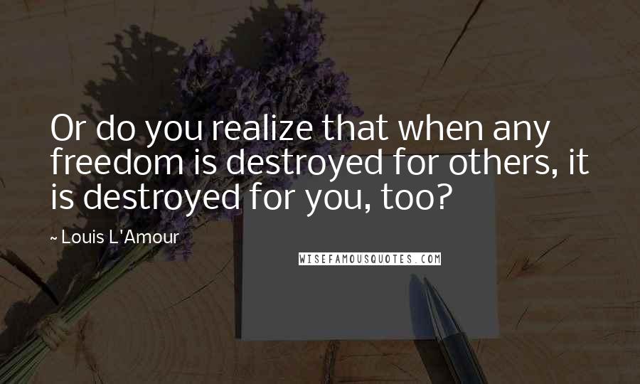Louis L'Amour Quotes: Or do you realize that when any freedom is destroyed for others, it is destroyed for you, too?