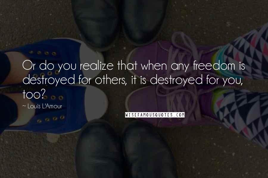 Louis L'Amour Quotes: Or do you realize that when any freedom is destroyed for others, it is destroyed for you, too?