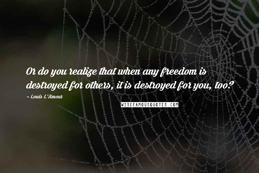 Louis L'Amour Quotes: Or do you realize that when any freedom is destroyed for others, it is destroyed for you, too?