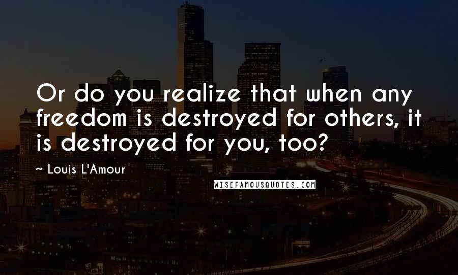 Louis L'Amour Quotes: Or do you realize that when any freedom is destroyed for others, it is destroyed for you, too?