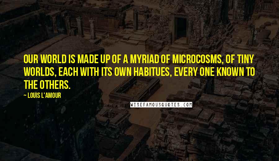 Louis L'Amour Quotes: Our world is made up of a myriad of microcosms, of tiny worlds, each with its own habitues, every one known to the others.
