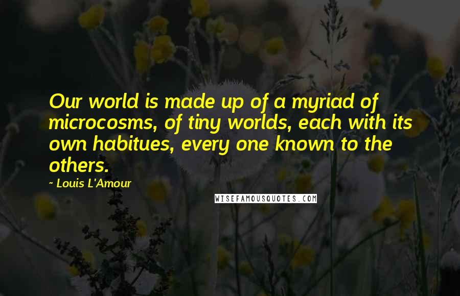 Louis L'Amour Quotes: Our world is made up of a myriad of microcosms, of tiny worlds, each with its own habitues, every one known to the others.