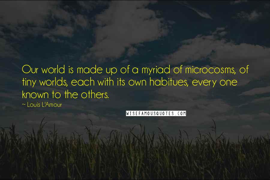 Louis L'Amour Quotes: Our world is made up of a myriad of microcosms, of tiny worlds, each with its own habitues, every one known to the others.