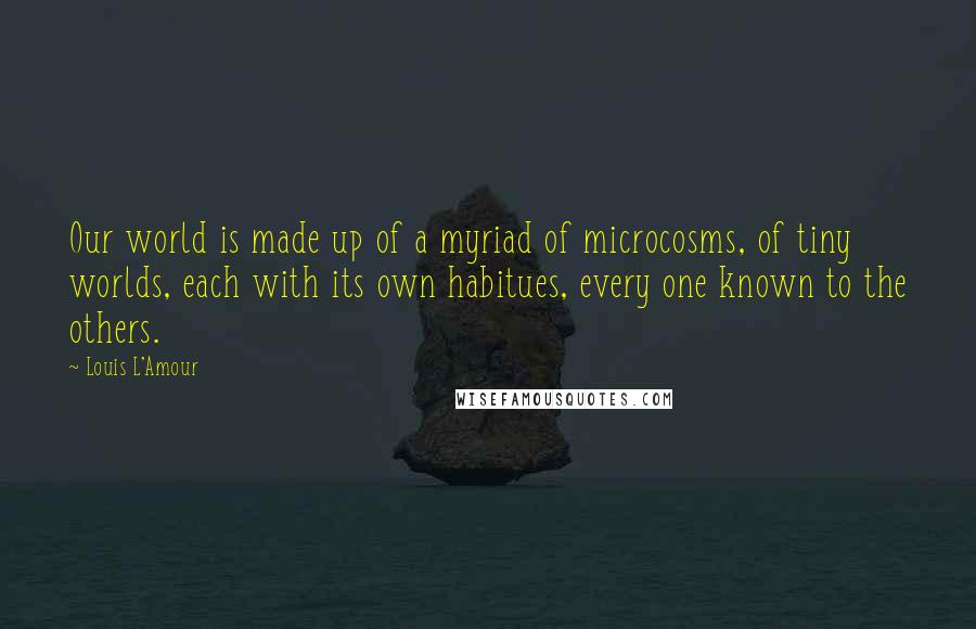 Louis L'Amour Quotes: Our world is made up of a myriad of microcosms, of tiny worlds, each with its own habitues, every one known to the others.