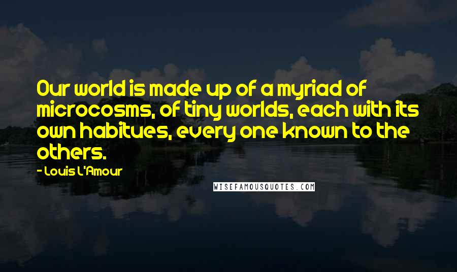 Louis L'Amour Quotes: Our world is made up of a myriad of microcosms, of tiny worlds, each with its own habitues, every one known to the others.