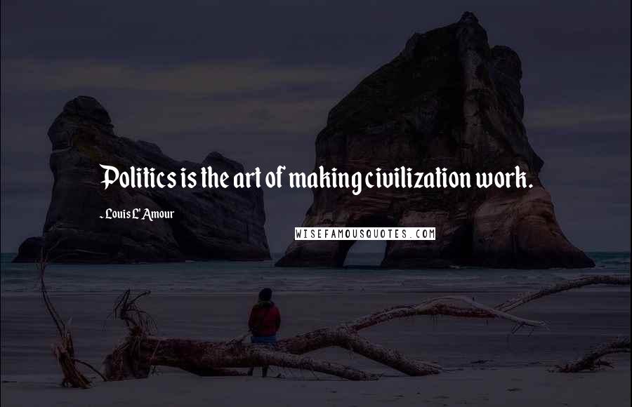 Louis L'Amour Quotes: Politics is the art of making civilization work.