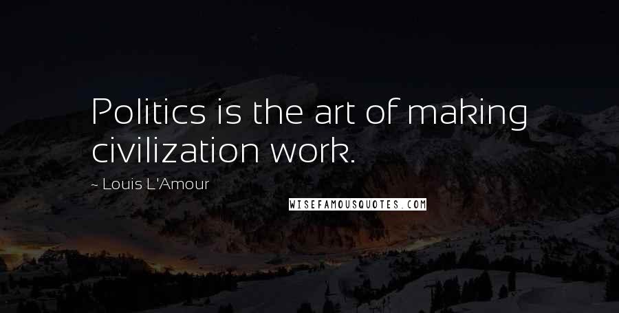 Louis L'Amour Quotes: Politics is the art of making civilization work.