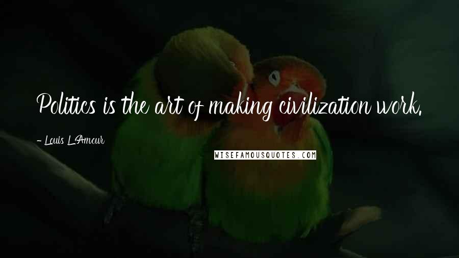 Louis L'Amour Quotes: Politics is the art of making civilization work.