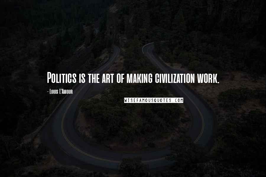 Louis L'Amour Quotes: Politics is the art of making civilization work.