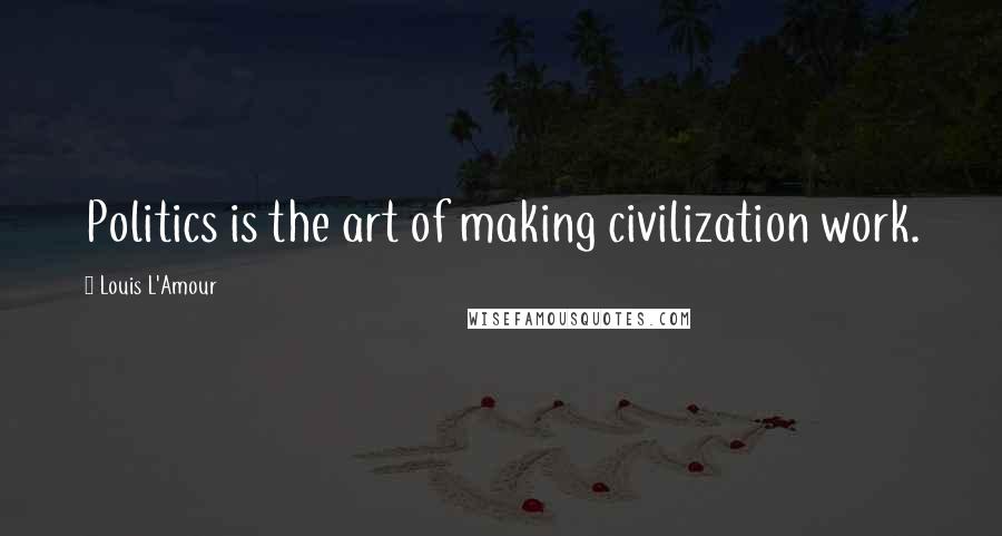 Louis L'Amour Quotes: Politics is the art of making civilization work.