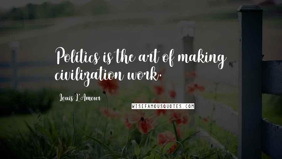 Louis L'Amour Quotes: Politics is the art of making civilization work.