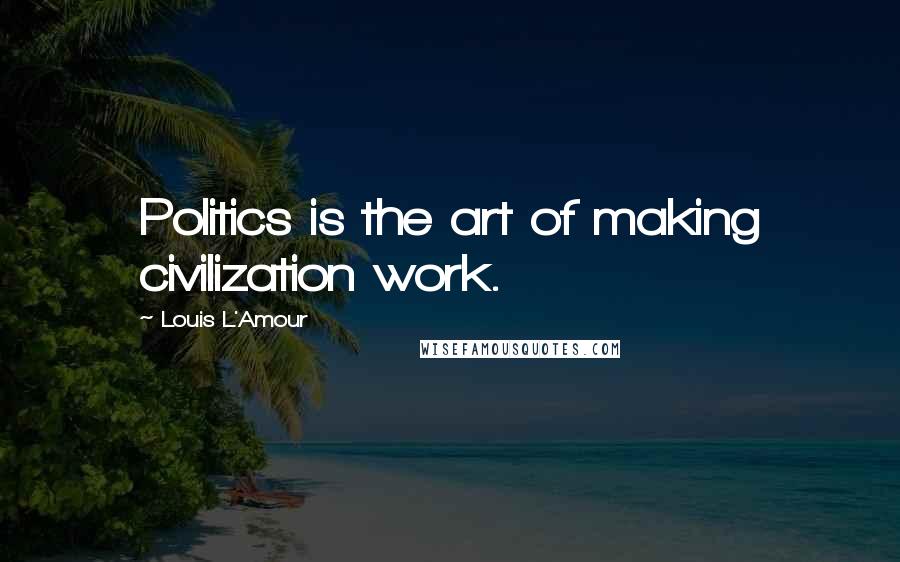 Louis L'Amour Quotes: Politics is the art of making civilization work.
