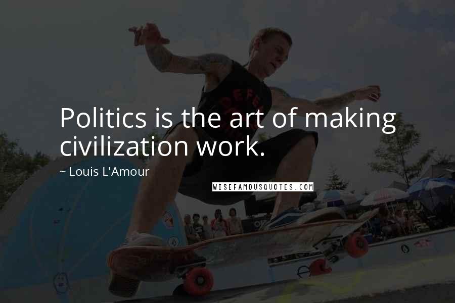 Louis L'Amour Quotes: Politics is the art of making civilization work.