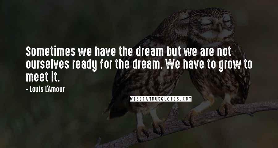 Louis L'Amour Quotes: Sometimes we have the dream but we are not ourselves ready for the dream. We have to grow to meet it.