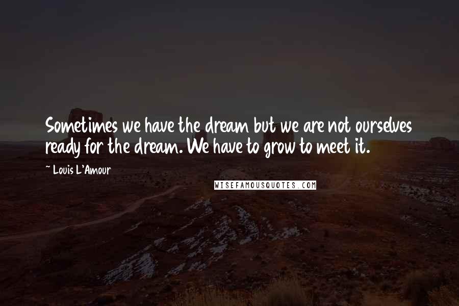 Louis L'Amour Quotes: Sometimes we have the dream but we are not ourselves ready for the dream. We have to grow to meet it.